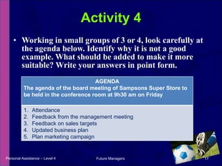 Working in small groups of 3 or 4, look carefully at the agenda below. Identify why it is not a good example. What should be added to make it more suitable? Write your answers in point form. Activity 4 Personal Assistance – Level 4 Future Managers  AGENDA The agenda of the board meeting of Sampsons Super Store to be held in the conference room at 9h30 am on Friday Attendance Feedback from the management meeting Feedback on sales targets Updated business plan Plan marketing campaign 