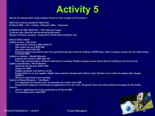 Rewrite the minutes below using a tabular format as in the example of XYZ printers. MINUTES of MANAGEMENT MEETING 02 March 2009 – 2.30 – 3.30 pm – Deborah’s office – All present. PURPOSE OF THE MEETING – MD: Deborah Visagie: To discuss sales, financial and operational performance. Minutes of January accepted – proposed by Martin and seconded by Vusi. ISSUES DISCUSSED: Update on sales – Sally Eedes Sales total for February 2009: R190 675 Sales target was set at R250 000 Top sales: Andries R54 500 Proposed a prize to incentivise sales. Was agreed that top sales in March would get a R300 bonus. Sally to organise voucher for next staff meeting on 8 April 2009. Update on expenses – Mandla Khumalo Expenses for February 2009: R61 325 Petty cash: new procedures. Staff to be informed at a meeting. Mandla to prepare memo and set date for briefing by end of next week. Update on production – Martin Roaden Total units for February 2009: 8 505 Target was: 9000 Supplier problems. Late delivery on ink. Proposed that we try new supplier. Slightly more expensive but guarantee delivery times. Decision was to rather investigate other cheaper suppliers. Martin to report back at next meeting. Update on Human Resources – Vusi Banda No resignations but Synoria Venter on maternity leave until 1 June 2009. Proposed that temporary staff member be appointed to cover her work. All agreed. Vusi to advertise position in newspaper by this Friday. General All leave applications for Easter period due by 20 March 2009. Next meeting on the 6 April 2009 Activity 5 Personal Assistance – Level 4 Future Managers  
