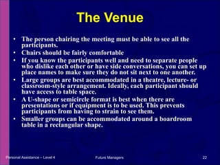 The person chairing the meeting must be able to see all the participants. Chairs should be fairly comfortable  If you know the participants well and need to separate people who dislike each other or have side conversations, you can set up place names to make sure they do not sit next to one another. Large groups are best accommodated in a theatre, lecture- or classroom-style arrangement. Ideally, each participant should have access to table space. A U-shape or semicircle format is best when there are presentations or if equipment is to be used. This prevents participants from having to strain to see them. Smaller groups can be accommodated around a boardroom table in a rectangular shape. The Venue Personal Assistance – Level 4 Future Managers  