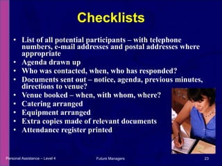 List of all potential participants – with telephone numbers, e-mail addresses and postal addresses where appropriate Agenda drawn up  Who was contacted, when, who has responded?  Documents sent out – notice, agenda, previous minutes, directions to venue?  Venue booked – when, with whom, where? Catering arranged Equipment arranged Extra copies made of relevant documents Attendance register printed Checklists Personal Assistance – Level 4 Future Managers  