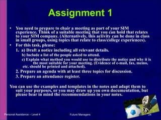 You need to prepare to chair a meeting as part of your SIM experience. Think of a suitable meeting that you can hold that relates to your SIM company. (Alternatively, this activity can be done in class in small groups, using topics that relate to class/college experiences). For this task, please: 1.  a) Draft a notice including all relevant details. b) Include a list of the people asked to attend. c) Explain what method you would use to distribute the notice and why it is  the most suitable for your meeting. (Evidence of e-mail, fax, memo, etc. should be printed and attached). 2. Prepare an agenda with at least three topics for discussion. 3. Prepare an attendance register. You can use the examples and templates in the notes and adapt them to suit your purposes, or you may draw up you own documentation, but please bear in mind the recommendations in your notes. Assignment 1 Personal Assistance – Level 4 Future Managers  