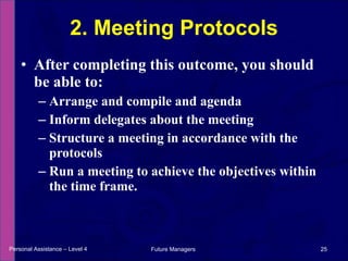 After completing this outcome, you should be able to: Arrange and compile and agenda Inform delegates about the meeting Structure a meeting in accordance with the protocols Run a meeting to achieve the objectives within the time frame. 2. Meeting Protocols Personal Assistance – Level 4 Future Managers  