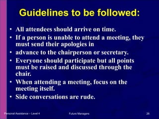 All attendees should arrive on time.  If a person is unable to attend a meeting, they must send their apologies in advance to the chairperson or secretary. Everyone should participate but all points must be raised and discussed through the chair.  When attending a meeting, focus on the meeting itself.  Side conversations are rude. Guidelines to be followed: Personal Assistance – Level 4 Future Managers  