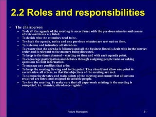 The chairperson To draft the agenda of the meeting in accordance with the previous minutes and ensure all relevant items are listed. To decide who the attendees need to be.  To check the agenda, notice and any previous minutes are sent out on time.  To welcome and introduce all attendees.  To ensure that the agenda is followed and all the business listed is dealt with in the correct order and is relevant to the matters being discussed.  To keep to the times planned – starting on time and with each agenda point.  To encourage participation and debates through assigning people tasks or asking questions to elicit information.  To manage any conflicts that arise.  To keep the meeting flowing and to the point. They should not allow one point to overshadow all others, so that the objectives of the meeting are met.  To summarise debates and main points of the meeting and ensure that all actions required are listed and assigned to suitable people.  To close the meeting. To make sure that all paperwork relating to the meeting is completed, i.e. minutes, attendance register. 2.2 Roles and responsibilities Future Managers  