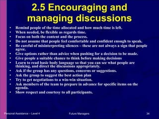 Remind people of the time allocated and how much time is left. When needed, be flexible as regards time.  Focus on both the content and the process.  Do not assume that people feel comfortable and confident enough to speak. Be careful of misinterpreting silences – these are not always a sign that people agree. Give options rather than advice when pushing for a decision to be made. Give people a suitable chance to think before making decisions  Learn to read basic body language so that you can see what people are thinking, and direct the discussions appropriately .  Ask if the group has any questions, concerns or suggestions. Ask the group to suggest the best action plan Try to get negotiations to a win-win situation. Ask members of the team to prepare in advance for specific items on the agenda. Show respect and courtesy to all participants. 2.5 Encouraging and managing discussions Personal Assistance – Level 4 Future Managers  