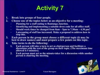 Break into groups of four people. Choose one of the topics below as an objective for a meeting: Planning for a staff outing to Rantanga Junction. Identifying and implementing a suitable dress code for all office staff. Should work times be changed from 8am – 5pm to 7.30am – 4.30 pm? Latecoming of staff has increased. Make a proposal to address how to stop this. Each person in the group must choose a different topic (it may be best to draw names) and must prepare a few points on this topic.  Take turns to do the following: Each person will take a turn to act as chairperson and facilitate a discussion with the rest of the group on their topic. (The maximum time allowed is 5 minutes).  Each person must act as the minute-taker for a discussion while another person is chairing the meeting. Activity 7 Personal Assistance – Level 4 Future Managers  