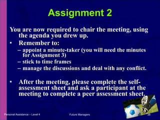You are now required to chair the meeting, using the agenda you drew up. Remember to: appoint a minute-taker (you will need the minutes for Assignment 3) stick to time frames manage the discussions and deal with any conflict. After the meeting, please complete the self-assessment sheet and ask a participant at the meeting to complete a peer assessment sheet. Assignment 2 Personal Assistance – Level 4 Future Managers  