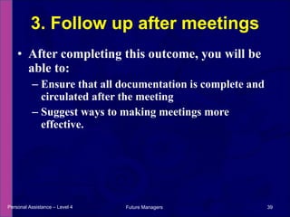 After completing this outcome, you will be able to: Ensure that all documentation is complete and circulated after the meeting Suggest ways to making meetings more effective. 3. Follow up after meetings Personal Assistance – Level 4 Future Managers  