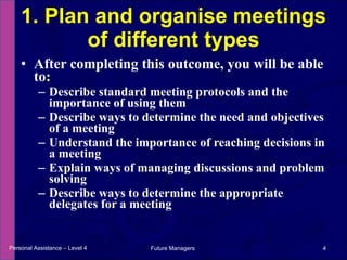 After completing this outcome, you will be able to: Describe standard meeting protocols and the importance of using them Describe ways to determine the need and objectives of a meeting Understand the importance of reaching decisions in a meeting Explain ways of managing discussions and problem solving Describe ways to determine the appropriate delegates for a meeting 1. Plan and organise meetings of different types Personal Assistance – Level 4 Future Managers  