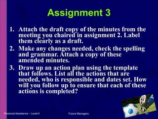 Attach the draft copy of the minutes from the meeting you chaired in assignment 2. Label them clearly as a draft. Make any changes needed, check the spelling and grammar. Attach a copy of these amended minutes. Draw up an action plan using the template that follows. List all the actions that are needed, who is responsible and dates set. How will you follow up to ensure that each of these actions is completed? Assignment 3 Personal Assistance – Level 4 Future Managers  
