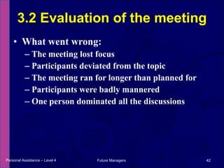 What went wrong: The meeting lost focus Participants deviated from the topic The meeting ran for longer than planned for Participants were badly mannered One person dominated all the discussions 3.2 Evaluation of the meeting Personal Assistance – Level 4 Future Managers  