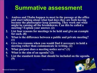 Andrea and Thabo happen to meet in the passage at the office and start talking about what bad days they are both having because the photocopier keep jamming. They work out what might be causing all the breakdowns. Can this be called a meeting? Explain your answer. (2) List four reasons for meetings to be held and give an example for each. (8)  What is the difference between a public and private meeting? (1) Give two reasons when you would find it necessary to hold a meeting rather than communicate in writing. (2)  What purpose does a meeting notice serve? (1)  What is the aim of an agenda? (2)  List the standard items that should be included on the agenda. (9)  Summative assessment Personal Assistance – Level 4 Future Managers  