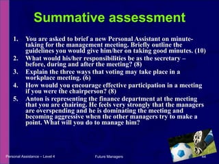 You are asked to brief a new Personal Assistant on minute-taking for the management meeting. Briefly outline the guidelines you would give him/her on taking good minutes. (10)  What would his/her responsibilities be as the secretary – before, during and after the meeting? (8)  Explain the three ways that voting may take place in a workplace meeting. (6)  How would you encourage effective participation in a meeting if you were the chairperson? (8)  Anton is representing the finance department at the meeting that you are chairing. He feels very strongly that the managers are overspending and he is dominating the meeting and becoming aggressive when the other managers try to make a point. What will you do to manage him? Summative assessment Personal Assistance – Level 4 Future Managers  