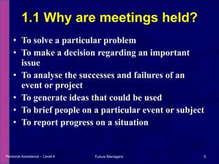 To solve a particular problem To make a decision regarding an important issue To analyse the successes and failures of an event or project To generate ideas that could be used To brief people on a particular event or subject To report progress on a situation 1.1 Why are meetings held? Personal Assistance – Level 4 Future Managers  