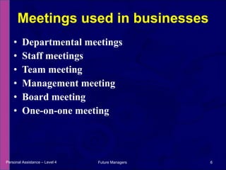 Departmental meetings Staff meetings Team meeting Management meeting Board meeting One-on-one meeting Meetings used in businesses Personal Assistance – Level 4 Future Managers  
