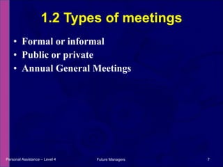 Formal or informal Public or private  Annual General Meetings 1.2 Types of meetings Personal Assistance – Level 4 Future Managers  