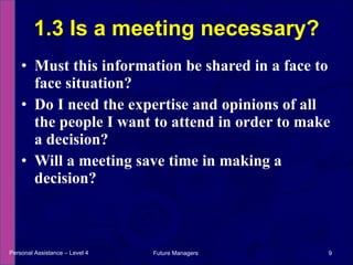 Must this information be shared in a face to face situation? Do I need the expertise and opinions of all the people I want to attend in order to make a decision? Will a meeting save time in making a decision? 1.3 Is a meeting necessary? Personal Assistance – Level 4 Future Managers  