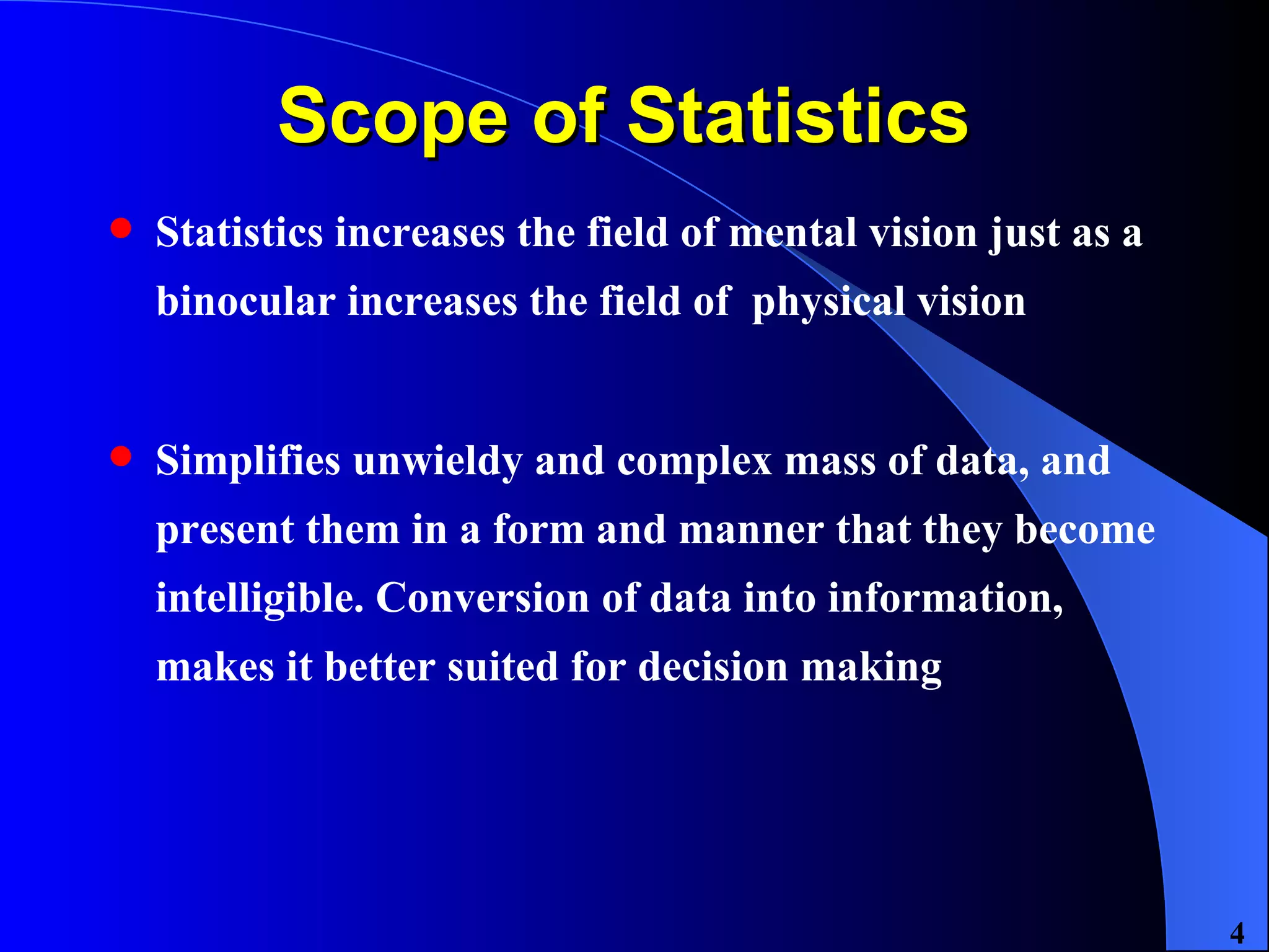 Scope of Statistics  Statistics increases the field of mental vision just as a binocular increases the field of  physical vision Simplifies unwieldy and complex mass of data, and present them in a form and manner that they become intelligible. Conversion of data into information, makes it better suited for decision making 
