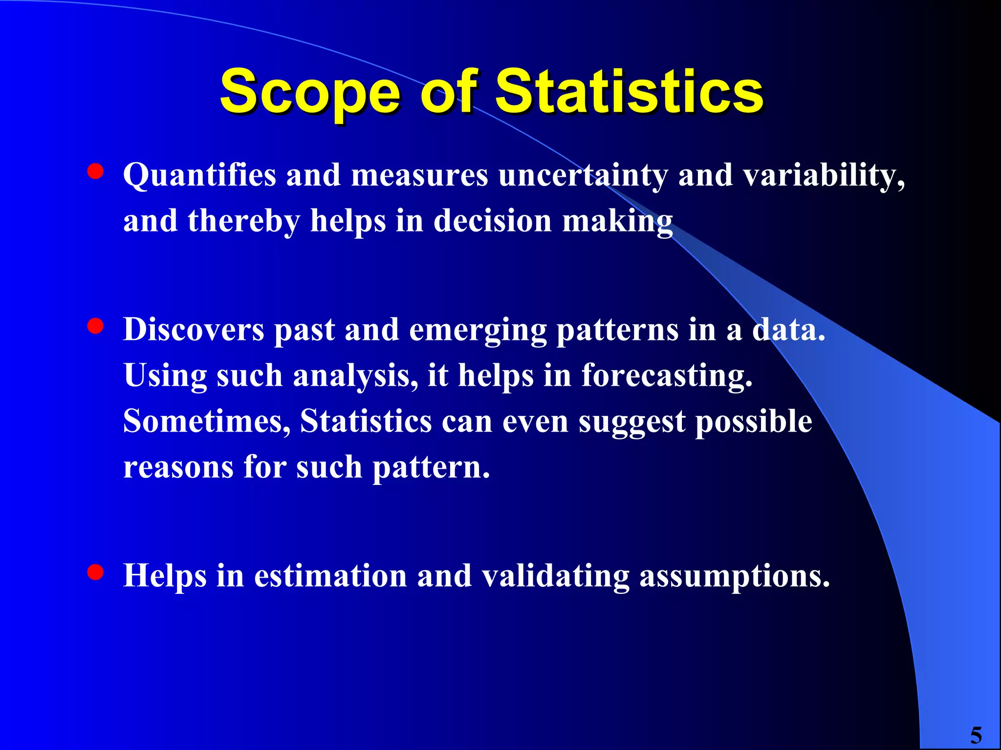 Scope of Statistics  Quantifies and measures uncertainty and variability, and thereby helps in decision making Discovers past and emerging patterns in a data. Using such analysis, it helps in forecasting. Sometimes, Statistics can even suggest possible reasons for such pattern. Helps in estimation and validating assumptions. 