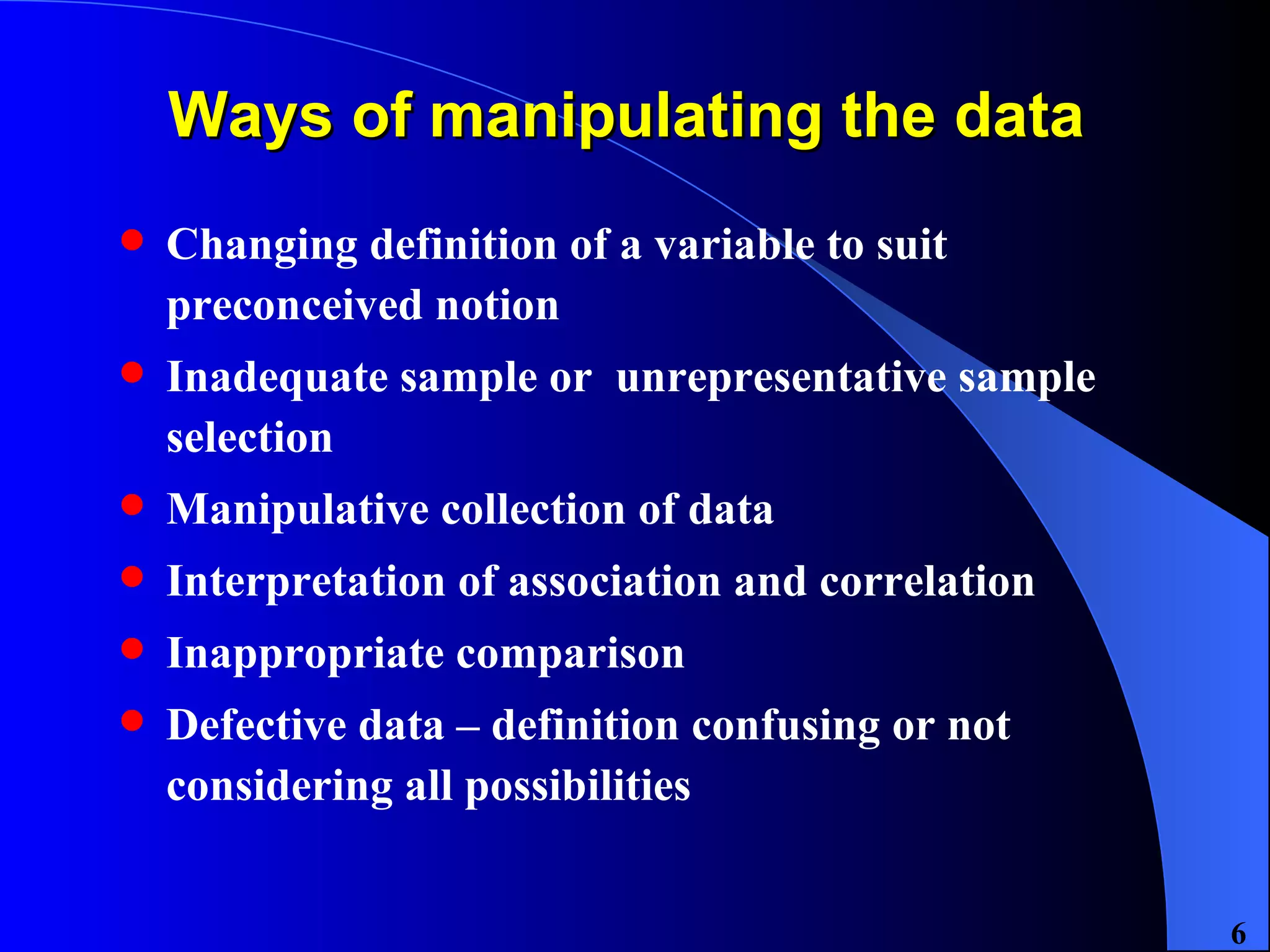 Ways of manipulating the data  Changing definition of a variable to suit preconceived notion Inadequate sample or  unrepresentative sample selection Manipulative collection of data Interpretation of association and correlation Inappropriate comparison  Defective data – definition confusing or not considering all possibilities  