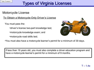 Types of Virginia Licenses Topic 2 Lesson 1 To Obtain a Motorcycle-Only Driver’s License You must pass the: driver’s license two-part knowledge test; motorcycle knowledge exam; and motorcycle road skills test. You must also have a motorcycle learner’s permit for a minimum of 30 days. Motorcycle License T – 1.4e If less than 19 years old, you must also complete a driver education program and have a motorcycle learner’s permit for a minimum of 9 months. 