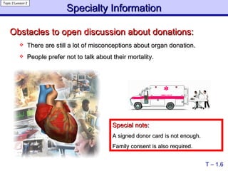 Obstacles to open discussion about donations: There are still a lot of misconceptions about organ donation. People prefer not to talk about their mortality.   Special note: A signed donor card is not enough.  Family consent is also required. T – 1.6 Specialty Information Topic 2 Lesson 2 