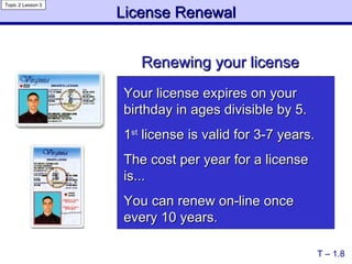 License Renewal Renewing your license T – 1.8 Topic 2 Lesson 3 Your license expires on your birthday in ages divisible by 5. 1 st  license is valid for 3-7 years. The cost per year for a license is... You can renew on-line once every 10 years. 