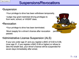Suspensions/Revocations T – 1.9 Topic 2 Lesson 3 Suspension Your privilege to drive has been withdrawn temporarily. Judge may grant restricted driving privileges to  and from work, school, or VASAP class. Revocation Your privilege to drive has been terminated. Must reapply for a driver’s license after revocation  period has passed. Administrative License Suspension (ALS)  If your are under age 21 and you register a BAC of 0.02 to 0.08, (over age 21, if you register a BAC 0.08 or higher) or refuse to take the breath test, your driver’s license will be suspended for seven days immediately after arrest.  