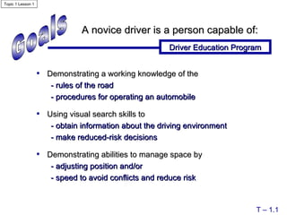 Goals A novice driver is a person capable of: Driver Education Program T – 1.1 Demonstrating a working knowledge of   the - rules of the road - procedures for operating an automobile Using visual search skills to   - obtain information about the driving environment - make reduced-risk decisions Demonstrating abilities to manage space by  - adjusting position and/or  - speed to avoid conflicts and reduce risk Topic 1 Lesson 1 