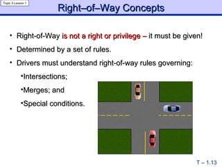 Right–of–Way Concepts Right-of-Way  is   not a right or privilege –  it must be given! Determined by a set of rules. Drivers must understand right-of-way rules governing: Intersections; Merges; and Special conditions. T – 1.13 Topic 3 Lesson 1 