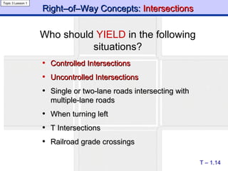 Right–of–Way Concepts:  Intersections Controlled   Intersections Uncontrolled Intersections Single or two-lane roads intersecting with multiple-lane roads When turning left T Intersections Railroad grade crossings T – 1.14 Topic 3 Lesson 1 Who should  YIELD  in the following situations? 
