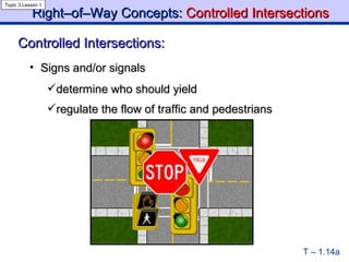 Right–of–Way Concepts:  Controlled   Intersections T – 1.14a Controlled Intersections: Topic 3 Lesson 1 Signs and/or signals  determine who should yield regulate the flow of traffic and pedestrians   