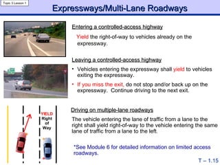 Expressways/Multi-Lane Roadways Topic 3 Lesson 1 T – 1.15 Entering a controlled-access highway   Yield  the right-of-way to vehicles already on the expressway. Leaving a controlled-access highway Vehicles entering the expressway shall  yield  to vehicles exiting the expressway. If you miss the exit,  do not stop and/or back up on the expressway.  Continue driving to the next exit. Driving on multiple-lane roadways   The vehicle entering the lane of traffic from a lane to the right shall yield right-of-way to the vehicle entering the same lane of traffic from a lane to the left . *See Module 6 for detailed information on limited access roadways. 