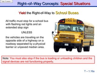 Right–of–Way Concepts:  Special Situations Yield  the Right-of-Way to  School Buses Topic 3 Lesson 1 T – 1.16a All traffic must stop for a school bus with flashing red lights and an extended stop sign UNLESS the vehicles are traveling on the opposite side of a highway on a roadway separated by a physical barrier or unpaved median area. Note:  You must also stop if the bus is loading or unloading children and the signal devices are not functioning properly . 