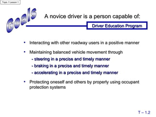 Goals A novice driver is a person capable of: Driver Education Program T – 1.2 Interacting with other roadway users in a positive manner Maintaining balanced vehicle movement through - steering in a precise and timely manner - braking in a precise and timely manner  - accelerating in a precise and timely manner  Protecting oneself and others by properly using occupant protection systems Topic 1 Lesson 1 