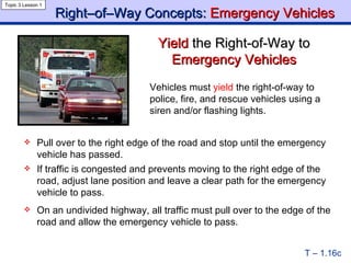Right–of–Way Concepts:  Emergency Vehicles Yield  the Right-of-Way   to   Emergency Vehicles Topic 3 Lesson 1 T – 1.16c Vehicles must  yield  the right-of-way to police, fire, and rescue vehicles using a siren and/or flashing lights. Pull over to the right edge of the road and stop until the emergency vehicle has passed. If traffic is congested and prevents moving to the right edge of the road, adjust lane position and leave a clear path for the emergency vehicle to pass. On an undivided highway, all traffic must pull over to the edge of the road and allow the emergency vehicle to pass. 