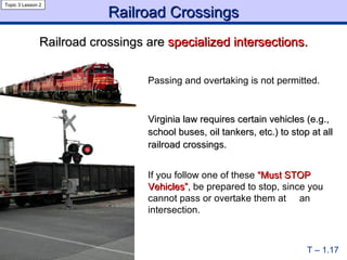 Railroad Crossings T – 1.17 Virginia law requires certain vehicles (e.g., school buses, oil tankers, etc.) to stop at all railroad crossings. If you follow one of these   “Must STOP Vehicles” ,   be   prepared to stop, since you cannot pass or overtake them at  an intersection. Railroad crossings are  specialized intersections. Topic 3 Lesson 2 Passing and overtaking is not permitted. 