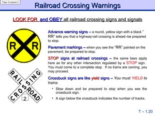 Advance warning signs –   a round, yellow sign with a black  “ RR”   tells you that a highway-rail crossing is ahead--be prepared to stop. Pavement markings –   when you see the  “RR”  painted on the pavement, be prepared to stop. STOP  signs at railroad crossings –   the same laws apply here as for any other intersection regulated by a  STOP  sign.  You must come to a complete stop.  If no trains are coming, you may proceed. Crossbuck signs are like  yield  signs –  You must  YIELD  to trains. Slow down and be prepared to stop when you see the crossbuck sign. A sign below the crossbuck indicates the number of tracks. Railroad Crossing Warnings T – 1.20 Topic 3 Lesson 2 LOOK FOR  and OBEY  all railroad crossing signs and signals 2 2 