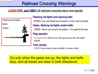 Flashing red lights and warning bells  STOP  if you see flashing red lights or hear warning bells.  Gates, flashing red lights and/or bells  STOP   - Never go around the gates -- it’s against the law. Flag operator  Proceed only  when he or she gives you the “all clear”  signal. Train whistle  STOP  if you hear a train whistle, or see a train.  Railroad Crossing Warnings T – 1.20a Topic 3 Lesson 2 LOOK FOR  and OBEY  all railroad crossing signs and signals Flashing red lights  Bells Gates Go only when the gates are up, the lights and bells stop, and all tracks are clear in both directions! 