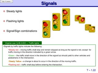 Signals Steady lights Flashing lights Signal/Sign combinations T – 1.22 Signals by traffic lights indicate the following: Steady red  – moving traffic shall stop and remain stopped as long as the signal is red, except  for traffic moving in the direction indicated by a green arrow. Green –  the traffic shall move in the direction of the signal but should yield to other vehicles and pedestrians in the intersection. Steady Yellow –  a change is about to occur in the direction of the moving traffic. Flashing red –  traffic shall stop before entering the intersection. Virginia Law:  § 46.2-833 — Traffic lights Topic 4 Lesson 1 