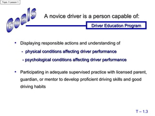 Goals Displaying responsible actions and understanding of   -  physical conditions affecting driver performance - psychological conditions affecting driver performance Participating in adequate supervised practice with licensed parent, guardian, or mentor to develop proficient driving skills and good driving habits A novice driver is a person capable of: Driver Education Program T – 1.3 Topic 1 Lesson 1 