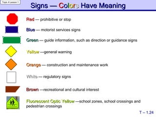 Signs —  C o l o r s  Have Meaning Red   —  prohibitive or stop Green   —  guide information, such as direction or guidance signs Blue   —  motorist services signs Yellow   — general warning White   —  regulatory signs Orange   —  construction and maintenance work Brown   — recreational and cultural interest Fluorescent Optic Yellow   — school zones, school crossings and pedestrian crossings T – 1.24 Topic 4 Lesson 1 