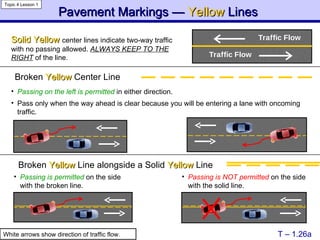 Pavement Markings —  Yellow   Lines   T – 1.26a Solid Yellow   center lines indicate two-way traffic with no passing allowed.  ALWAYS KEEP TO THE RIGHT  of the line . Broken  Yellow  Center Line   Broken  Yellow  Line alongside a Solid  Yellow  Line Topic 4 Lesson 1 White arrows show direction of traffic flow. Passing is permitted  on the side with the broken line. Passing is NOT permitted  on the side with the solid line. Passing on the left is permitted  in either direction. Pass only when the way ahead is clear because you will be entering a lane with oncoming traffic. 