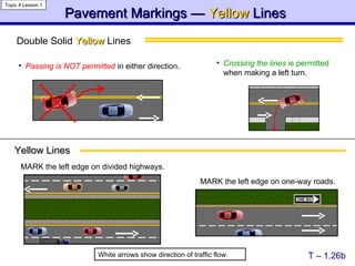 Double Solid  Yellow  Lines  Pavement Markings —  Yellow   Lines   T – 1.26b Topic 4 Lesson 1 Yellow Lines White arrows show direction of traffic flow. Passing is NOT permitted   in either direction. MARK the left edge on divided highways. MARK the left edge on one-way roads. Crossing the lines  is permitted  when making a left turn. 