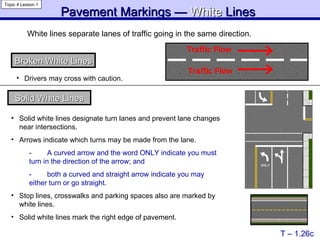 Pavement Markings —  White   Lines   T – 1.26c Topic 4 Lesson 1 White lines separate lanes of traffic going in the same direction.   Broken White Lines Solid White Lines Solid white lines designate turn lanes and prevent lane changes near intersections. Arrows indicate which turns may be made from the lane.  -  A curved arrow and the word ONLY indicate   you must  turn in the direction of the arrow; and -  both a curved and straight arrow indicate you may  either turn or go straight. Stop lines, crosswalks and parking spaces also are marked by white lines. Solid white lines mark the right edge of pavement. Drivers may cross with caution. 