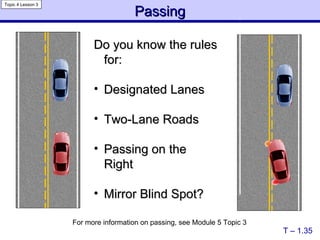 Passing Do you know the rules for: Designated Lanes Two-Lane Roads Passing on the Right Mirror Blind Spot? T – 1.35 Topic 4 Lesson 3 For more information on passing, see Module 5 Topic 3   