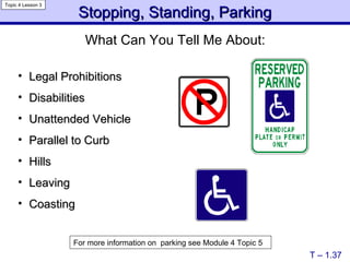 Stopping, Standing, Parking Legal Prohibitions Disabilities Unattended Vehicle Parallel to Curb Hills Leaving Coasting T – 1.37 Topic 4 Lesson 3 For more information on  parking see Module 4 Topic 5 What Can You Tell Me About: 