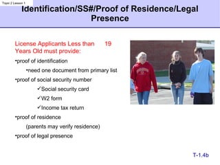 Identification/SS#/Proof of Residence/Legal Presence T-1.4b License Applicants Less than  19 Years Old must provide: proof of identification need one document from primary list proof of social security number Social security card W2 form Income tax return proof of residence (parents may verify residence) proof of legal presence Topic 2 Lesson 1 
