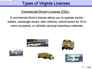 Commercial Driver’s License (CDL) A commercial driver’s license allows you to operate tractor-trailers, passenger buses, tank vehicles, school buses for 16 or more occupants, or vehicles carrying hazardous materials. Types of Virginia Licenses T – 1.4d Topic 2 Lesson 1 
