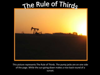 The Rule of ThirdsThis picture represents The Rule of Thirds. The pump jacks are on one side of the page. While the sun going down makes a nice back round of a sunset.